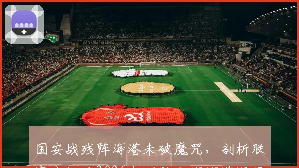 国安战残阵海港未破魔咒，剖析联赛主场已2026年不胜上海海港深层原因与最新比赛复盘