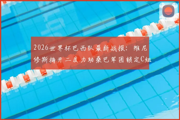 2026世界杯巴西队最新战报：维尼修斯梅开二度力助桑巴军团锁定C组第一，出线形势与比赛集锦深度回顾