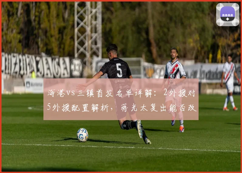海港vs三镇首发名单详解：2外援对5外援配置解析，蒋光太复出能否改变战局？安永佳替补待命