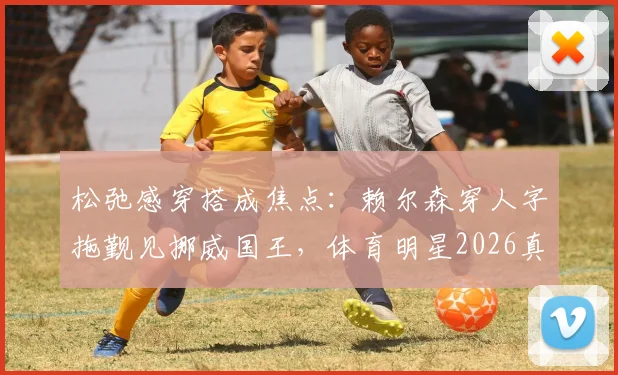 松弛感穿搭成焦点：赖尔森穿人字拖觐见挪威国王，体育明星2026真实一面引热议