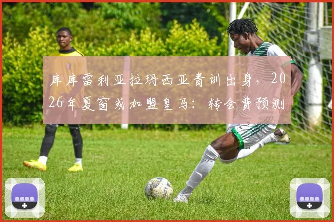 库库雷利亚拉玛西亚青训出身，2026年夏窗或加盟皇马：转会费预测、技术特点解析及对皇马左路补强意义