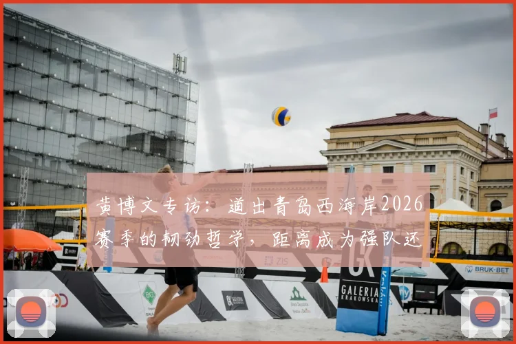 黄博文专访:道出青岛西海岸2026赛季的韧劲哲学,距离成为强队还有多远?