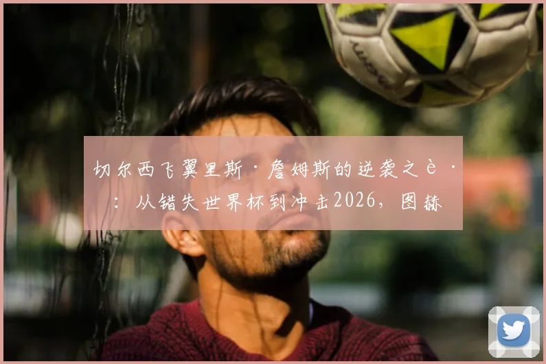 切尔西飞翼里斯·詹姆斯的逆袭之路:从错失世界杯到冲击2026,图赫尔如何点石成金?