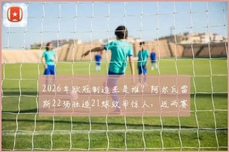 2026年欧冠制造王是谁?阿尔瓦雷斯22场独造21球效率惊人,近两赛季仅次凯恩的数据深度解读