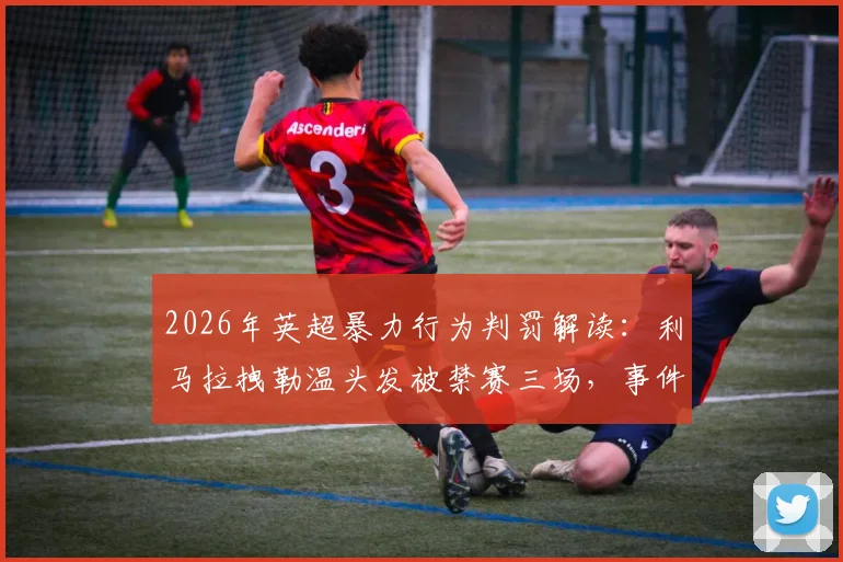 2026年英超暴力行为判罚解读：利马拉拽勒温头发被禁赛三场，事件回顾与规则分析