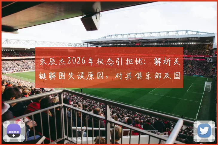 朱辰杰2026年状态引担忧：解析关键解围失误原因，对其俱乐部及国家队前景影响几何？