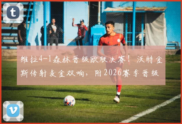 维拉4-1森林晋级欧联决赛！沃特金斯传射麦金双响，附2026赛季晋级回顾