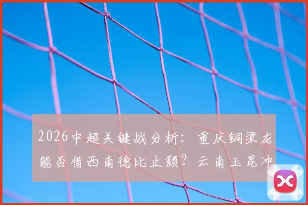2026中超关键战分析:重庆铜梁龙能否借西南德比止颓?云南玉昆冲击三连胜稳居次席