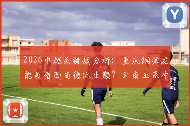 2026中超关键战分析：重庆铜梁龙能否借西南德比止颓？云南玉昆冲击三连胜稳居次席