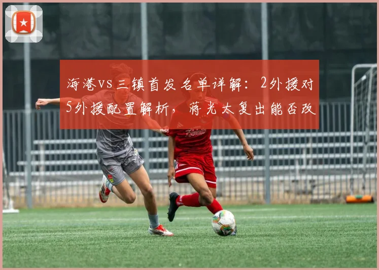 海港vs三镇首发名单详解:2外援对5外援配置解析,蒋光太复出能否改变战局?安永佳替补待命