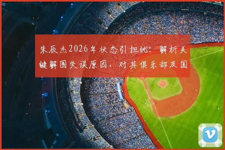 朱辰杰2026年状态引担忧:解析关键解围失误原因,对其俱乐部及国家队前景影响几何?