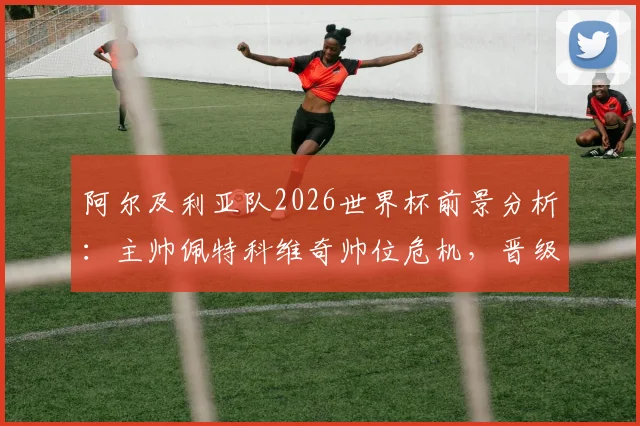 阿尔及利亚队2026世界杯前景分析：主帅佩特科维奇帅位危机，晋级淘汰赛也难保饭碗