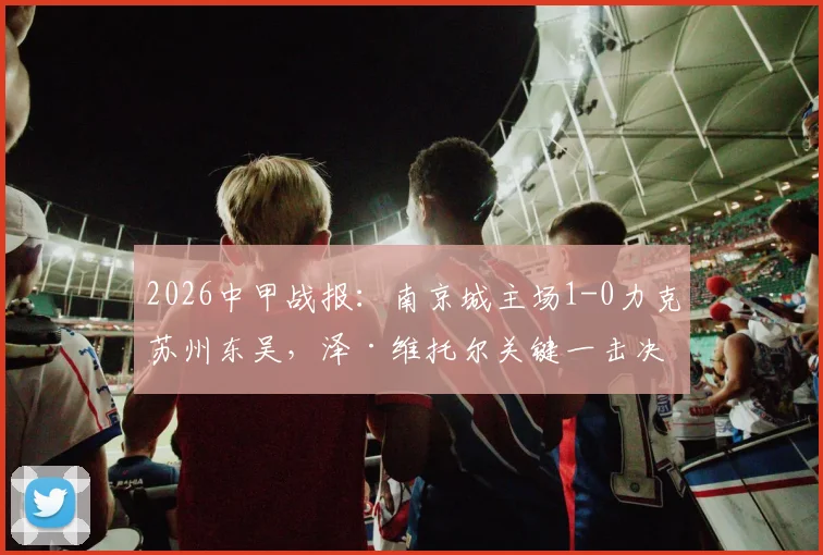 2026中甲战报：南京城主场1-0力克苏州东吴，泽·维托尔关键一击决定胜负，附最新积分榜分析