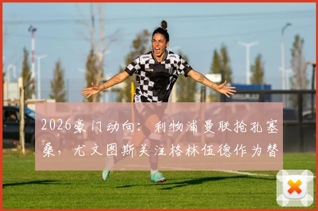 2026豪门动向：利物浦曼联抢孔塞桑，尤文图斯关注格林伍德作为替代选择