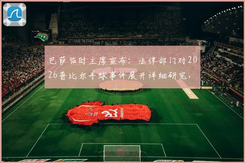巴萨临时主席宣布：法律部门对2026普比尔手球事件展开详细研究，巴萨将根据结果采取后续行动