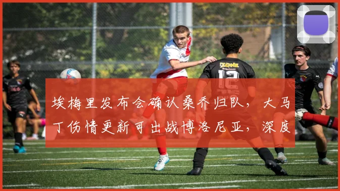 埃梅里发布会确认桑乔归队,大马丁伤情更新可出战博洛尼亚,深度解析维拉2026年关键战前阵容调整