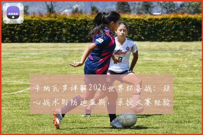 卡纳瓦罗详解2026世界杯备战：核心战术盯防迪亚斯，亲授大赛经验助力球队提升