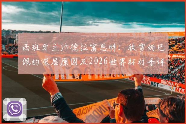 西班牙主帅德拉富恩特:欣赏姆巴佩的深层原因及2026世界杯对手详尽研究战术解析