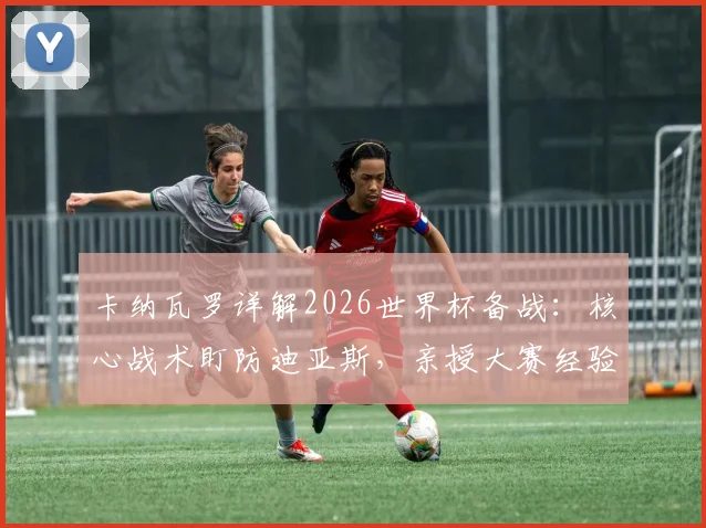 卡纳瓦罗详解2026世界杯备战：核心战术盯防迪亚斯，亲授大赛经验助力球队提升
