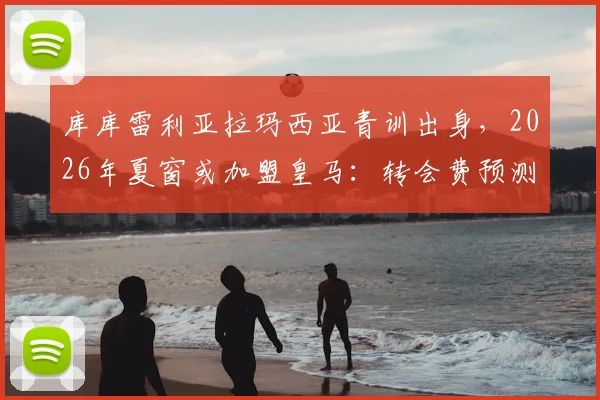 库库雷利亚拉玛西亚青训出身,2026年夏窗或加盟皇马:转会费预测、技术特点解析及对皇马左路补强意义