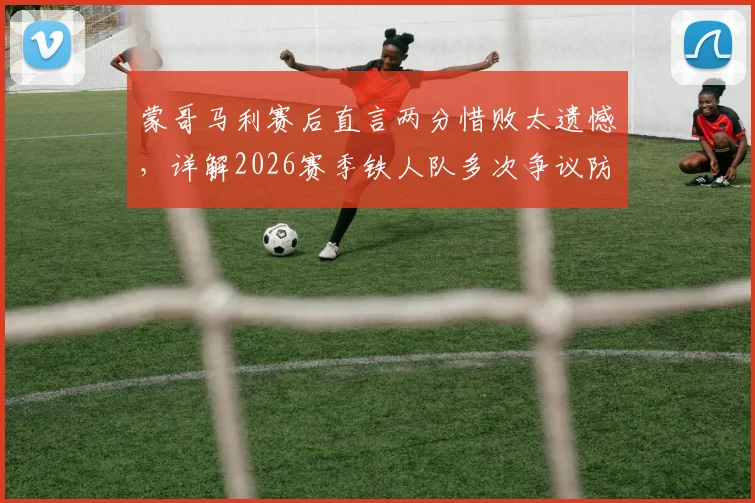 蒙哥马利赛后直言两分惜败太遗憾，详解2026赛季铁人队多次争议防守动作是否应受处罚