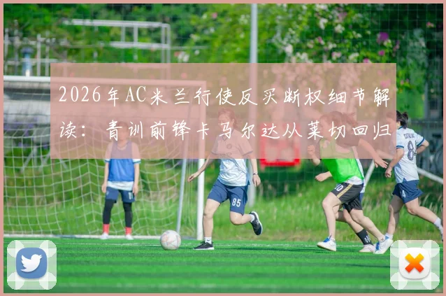 2026年AC米兰行使反买断权细节解读：青训前锋卡马尔达从莱切回归米兰，未来前景与租借影响全分析