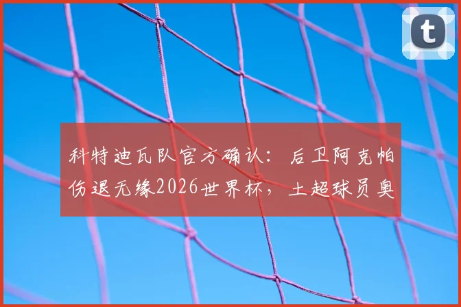 科特迪瓦队官方确认：后卫阿克帕伤退无缘2026世界杯，土超球员奥皮紧急入替，球队防线面临新考验