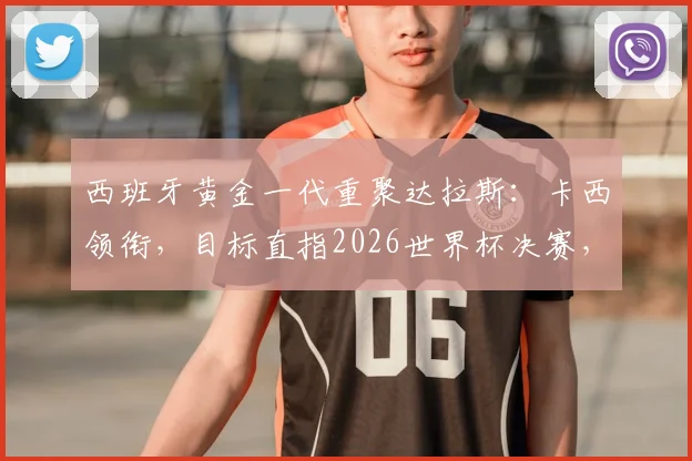 西班牙黄金一代重聚达拉斯:卡西领衔,目标直指2026世界杯决赛,传奇们坚信能再创辉煌