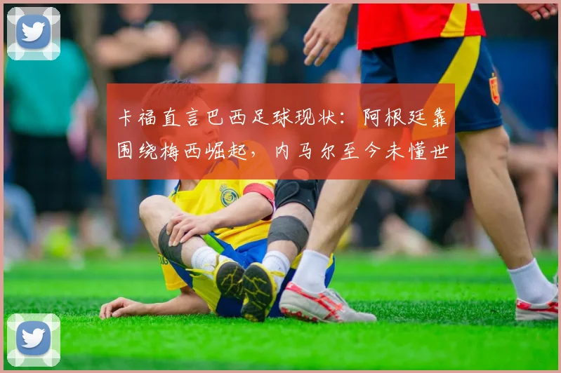 卡福直言巴西足球现状：阿根廷靠围绕梅西崛起，内马尔至今未懂世界杯真谛，2026年路在何方？