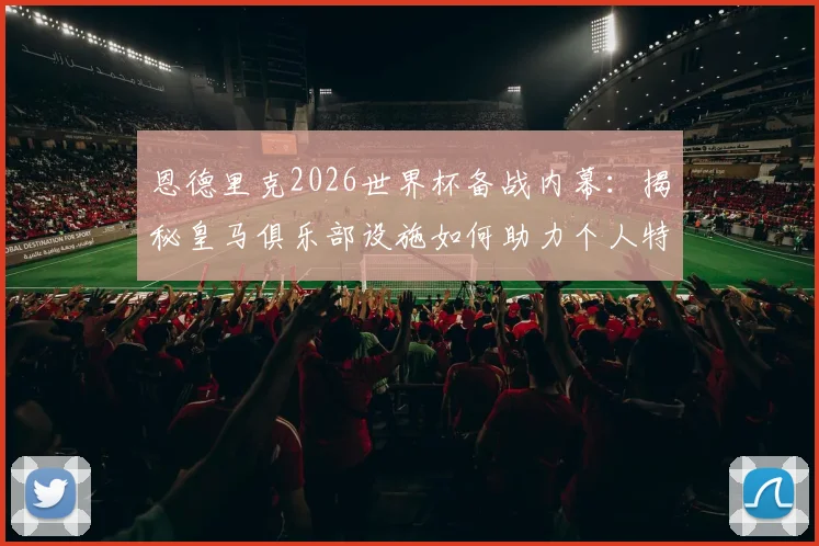 恩德里克2026世界杯备战内幕:揭秘皇马俱乐部设施如何助力个人特训,球员自主训练计划详解