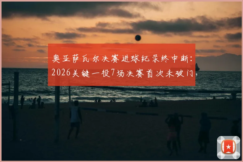 奥亚萨瓦尔决赛进球纪录终中断:2026关键一役7场决赛首次未破门,分析其哑火原因与未来走势