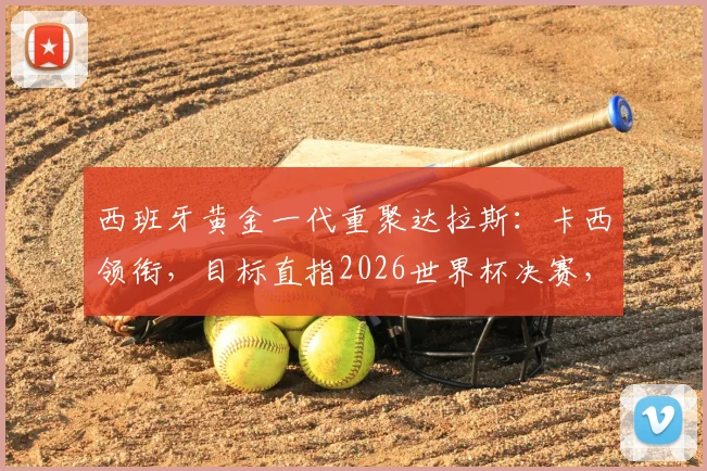 西班牙黄金一代重聚达拉斯：卡西领衔，目标直指2026世界杯决赛，传奇们坚信能再创辉煌