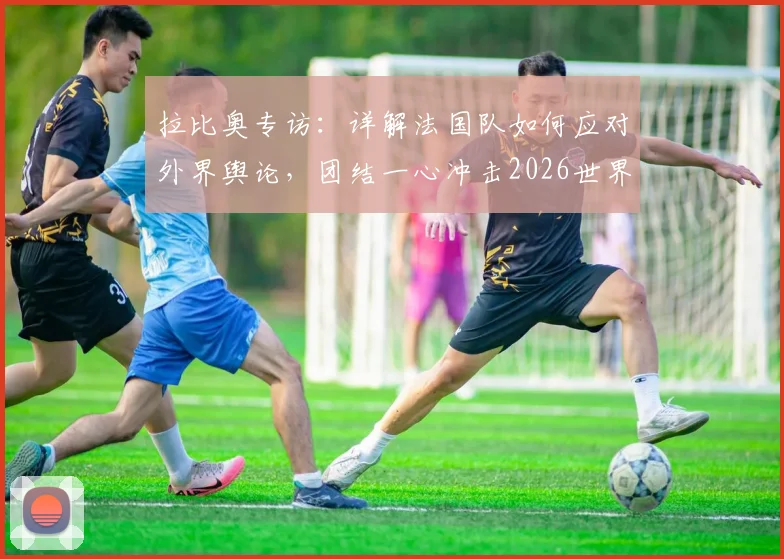 拉比奥专访:详解法国队如何应对外界舆论,团结一心冲击2026世界杯冠军