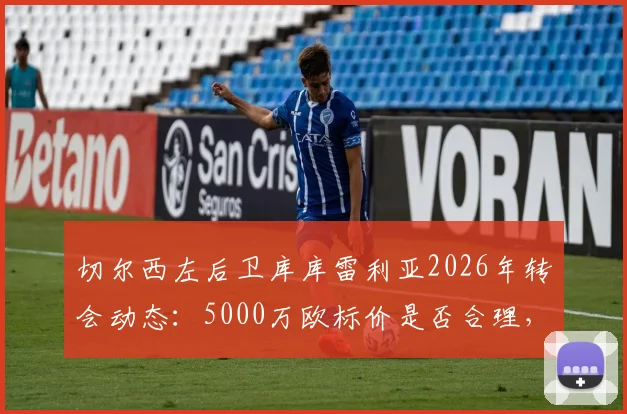 切尔西左后卫库库雷利亚2026年转会动态:5000万欧标价是否合理,离队可能下家及对蓝军影响分析