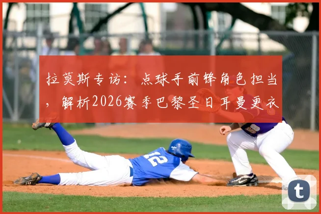 拉莫斯专访：点球手前锋角色担当，解析2026赛季巴黎圣日耳曼更衣室现状与球队氛围