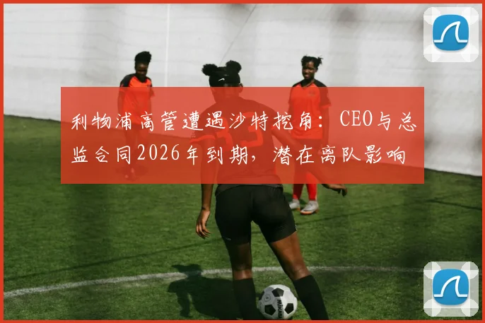 利物浦高管遭遇沙特挖角:CEO与总监合同2026年到期,潜在离队影响深度分析