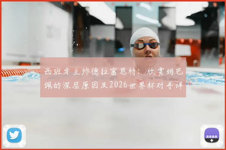 西班牙主帅德拉富恩特：欣赏姆巴佩的深层原因及2026世界杯对手详尽研究战术解析