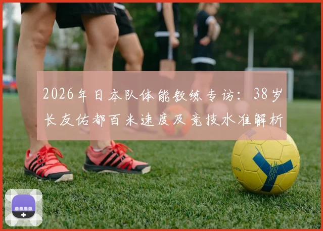 2026年日本队体能教练专访:38岁长友佑都百米速度及竞技水准解析,为何仍能保持年轻球员水平