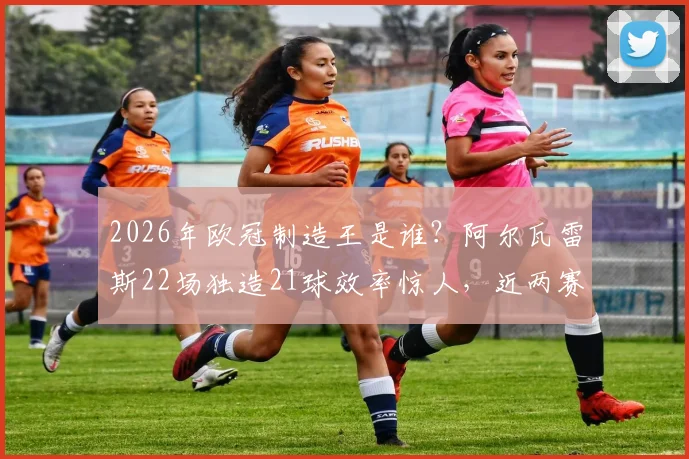 2026年欧冠制造王是谁？阿尔瓦雷斯22场独造21球效率惊人，近两赛季仅次凯恩的数据深度解读