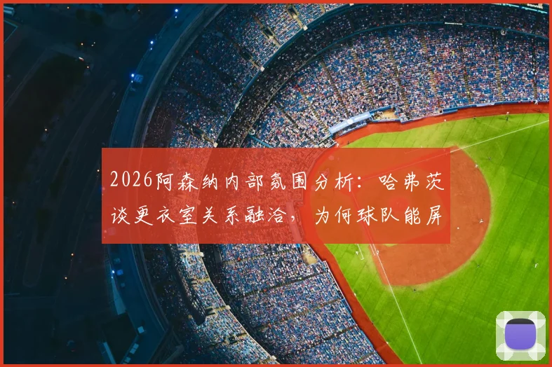 2026阿森纳内部氛围分析：哈弗茨谈更衣室关系融洽，为何球队能屏蔽外界杂音专注赛场？