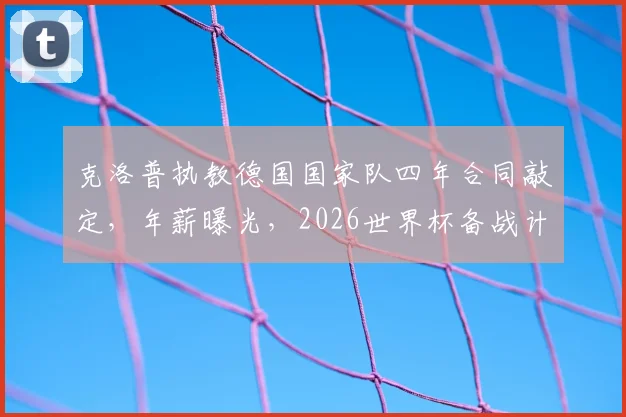 克洛普执教德国国家队四年合同敲定，年薪曝光，2026世界杯备战计划全解析