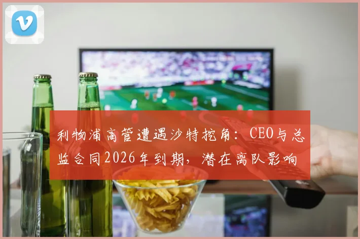利物浦高管遭遇沙特挖角：CEO与总监合同2026年到期，潜在离队影响深度分析