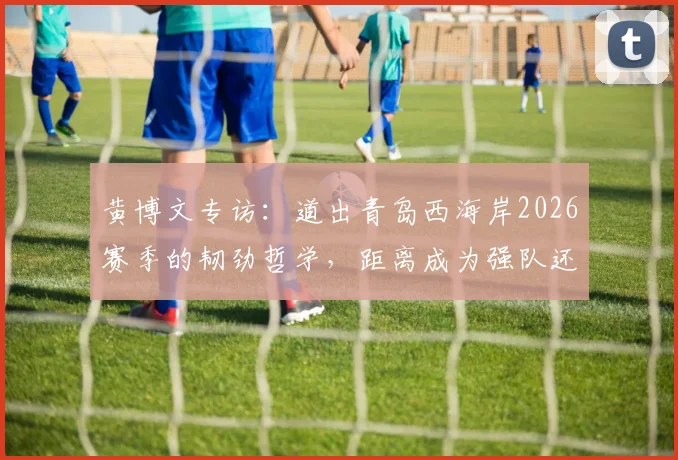 黄博文专访：道出青岛西海岸2026赛季的韧劲哲学，距离成为强队还有多远？