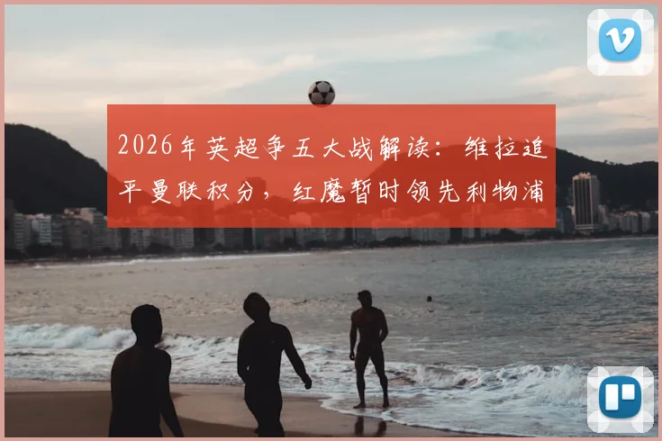 2026年英超争五大战解读：维拉追平曼联积分，红魔暂时领先利物浦3分意味着什么？
