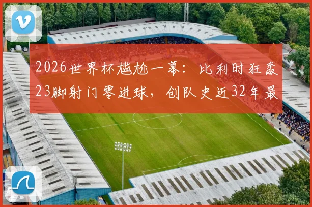 2026世界杯尴尬一幕：比利时狂轰23脚射门零进球，创队史近32年最差纪录，射门数据全解析
