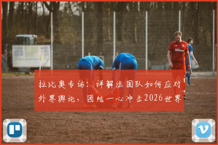 拉比奥专访：详解法国队如何应对外界舆论，团结一心冲击2026世界杯冠军