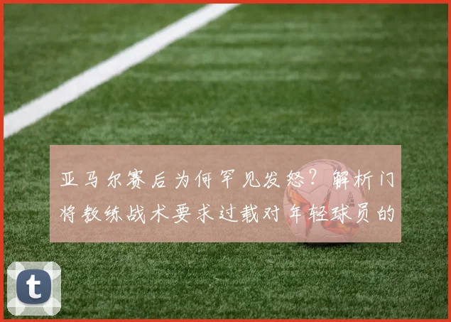 亚马尔赛后为何罕见发怒？解析门将教练战术要求过载对年轻球员的影响（2026）