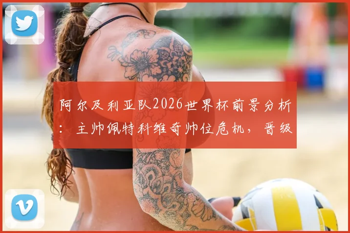阿尔及利亚队2026世界杯前景分析：主帅佩特科维奇帅位危机，晋级淘汰赛也难保饭碗