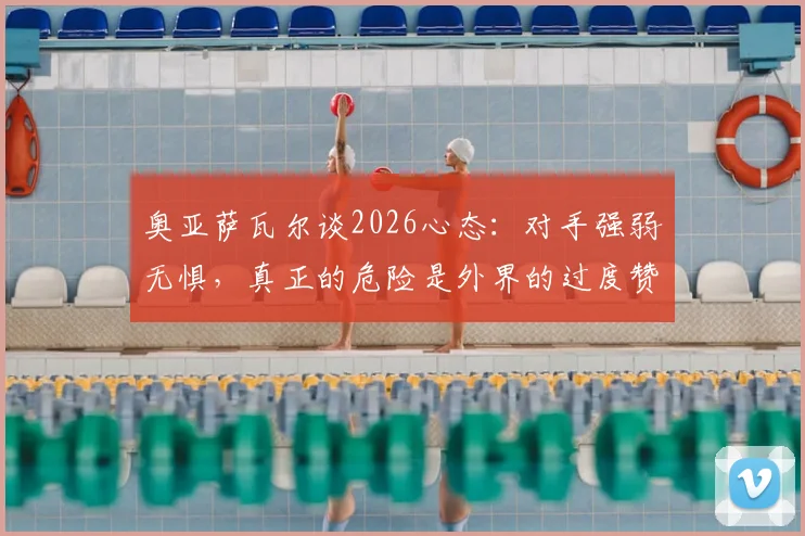 奥亚萨瓦尔谈2026心态：对手强弱无惧，真正的危险是外界的过度赞美